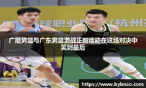 广厦男篮与广东男篮激战正酣谁能在这场对决中笑到最后